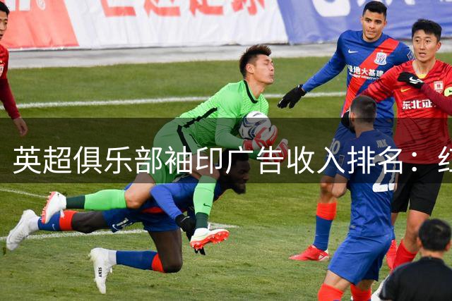 英超俱乐部袖印广告收入排名：红魔2200万镑领跑，蓝月亮居次